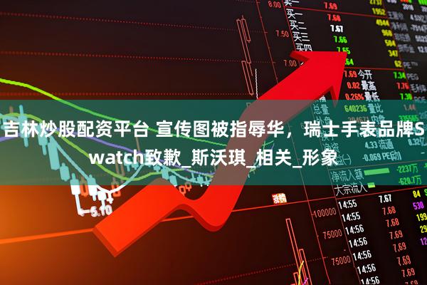 吉林炒股配资平台 宣传图被指辱华，瑞士手表品牌Swatch致歉_斯沃琪_相关_形象