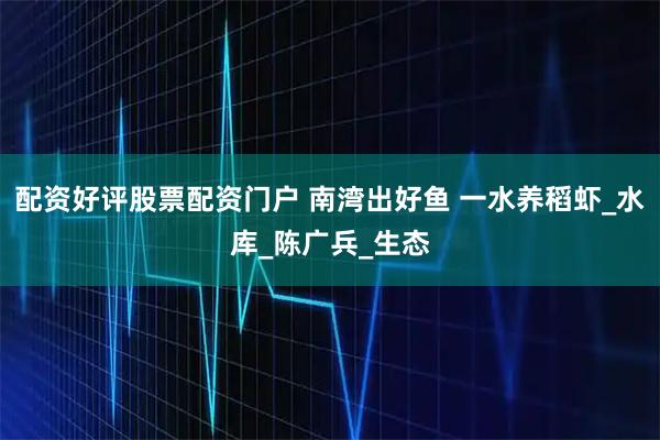 配资好评股票配资门户 南湾出好鱼 一水养稻虾_水库_陈广兵_生态