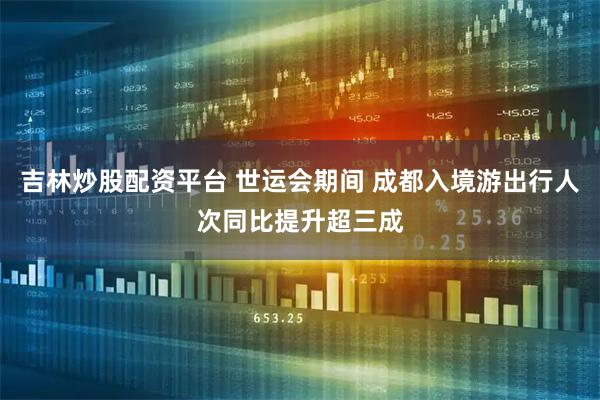 吉林炒股配资平台 世运会期间 成都入境游出行人次同比提升超三成