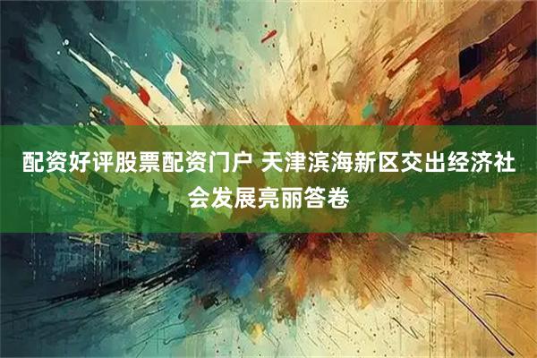 配资好评股票配资门户 天津滨海新区交出经济社会发展亮丽答卷