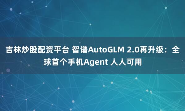 吉林炒股配资平台 智谱AutoGLM 2.0再升级：全球首个手机Agent 人人可用