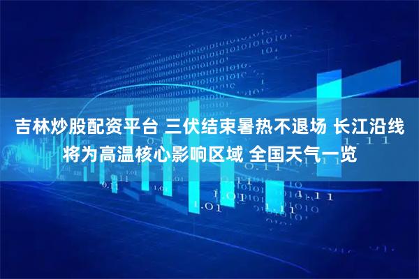吉林炒股配资平台 三伏结束暑热不退场 长江沿线将为高温核心影响区域 全国天气一览
