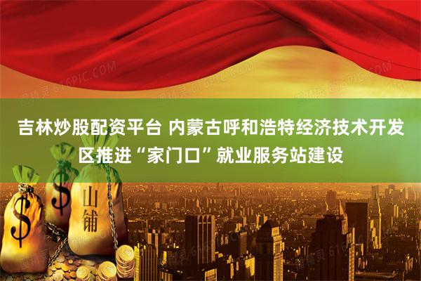吉林炒股配资平台 内蒙古呼和浩特经济技术开发区推进“家门口”就业服务站建设