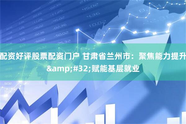 配资好评股票配资门户 甘肃省兰州市：聚焦能力提升&#32;赋能基层就业