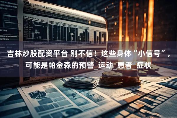 吉林炒股配资平台 别不信！这些身体“小信号”，可能是帕金森的预警_运动_患者_症状