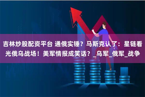 吉林炒股配资平台 通俄实锤？马斯克认了：星链看光俄乌战场！美军情报成笑话？_乌军_俄军_战争