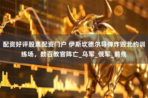 配资好评股票配资门户 伊斯坎德尔导弹炸毁北约训练场，数百教官阵亡_乌军_俄军_前线