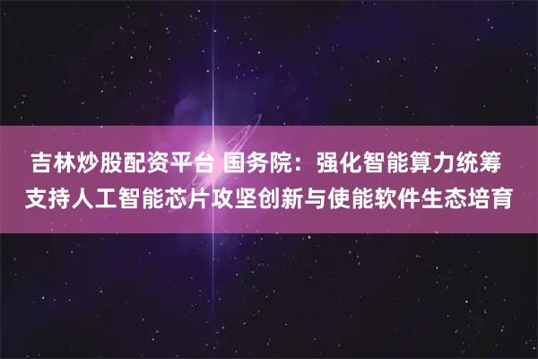 吉林炒股配资平台 国务院：强化智能算力统筹 支持人工智能芯片攻坚创新与使能软件生态培育