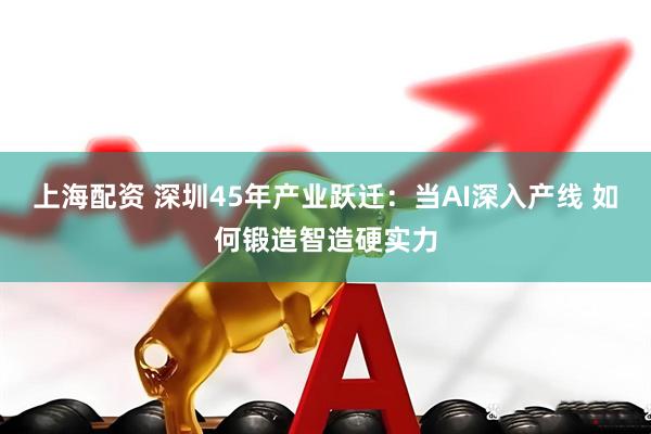 上海配资 深圳45年产业跃迁：当AI深入产线 如何锻造智造硬实力
