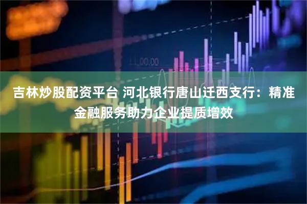 吉林炒股配资平台 河北银行唐山迁西支行：精准金融服务助力企业提质增效
