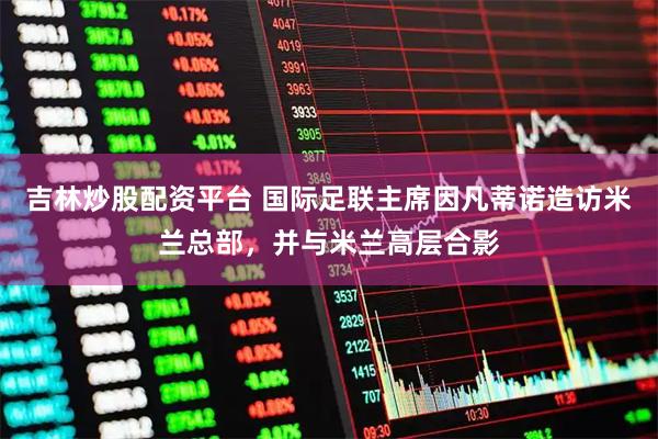 吉林炒股配资平台 国际足联主席因凡蒂诺造访米兰总部，并与米兰高层合影