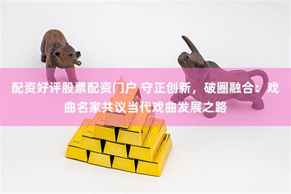 配资好评股票配资门户 守正创新，破圈融合：戏曲名家共议当代戏曲发展之路