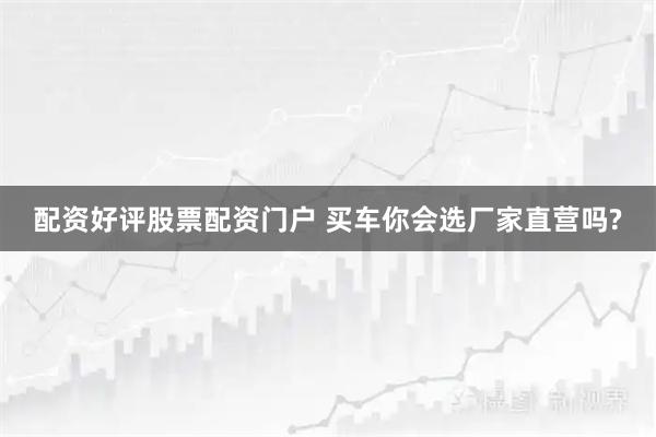 配资好评股票配资门户 买车你会选厂家直营吗?