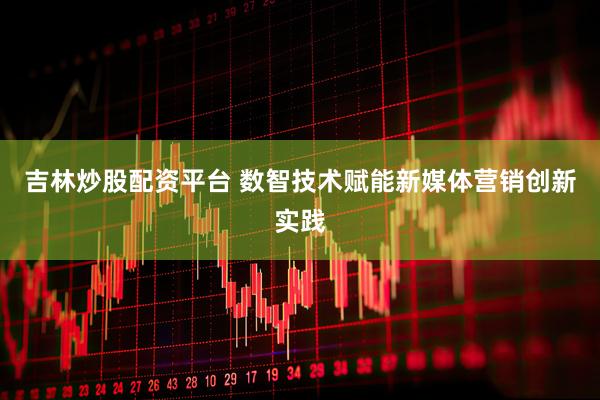 吉林炒股配资平台 数智技术赋能新媒体营销创新实践