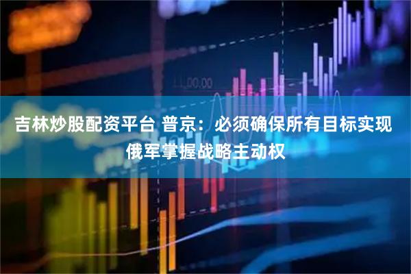吉林炒股配资平台 普京：必须确保所有目标实现 俄军掌握战略主动权