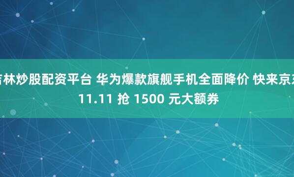 吉林炒股配资平台 华为爆款旗舰手机全面降价 快来京东 11.11 抢 1500 元大额券