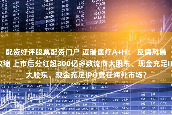 配资好评股票配资门户 迈瑞医疗A+H: 反腐风暴后国内业务全线收缩 上市后分红超300亿多数流向大股东、现金充足IPO意在海外市场?