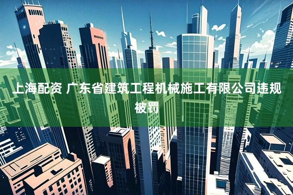 上海配资 广东省建筑工程机械施工有限公司违规被罚