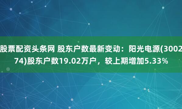 股票配资头条网 股东户数最新变动：阳光电源(300274)股东户数19.02万户，较上期增加5.33%