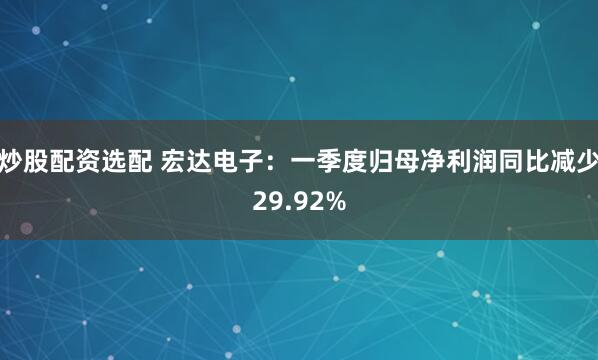 炒股配资选配 宏达电子：一季度归母净利润同比减少29.92%