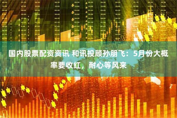 国内股票配资资讯 和讯投顾孙朋飞：5月份大概率要收红，耐心等风来