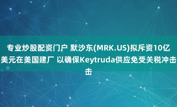 专业炒股配资门户 默沙东(MRK.US)拟斥资10亿美元在美国建厂 以确保Keytruda供应免受关税冲击