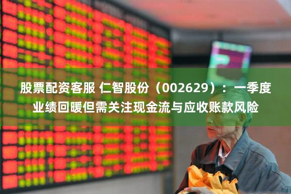股票配资客服 仁智股份（002629）：一季度业绩回暖但需关注现金流与应收账款风险