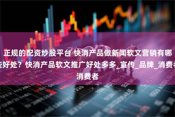 正规的配资炒股平台 快消产品做新闻软文营销有哪些好处？快消产品软文推广好处多多_宣传_品牌_消费者