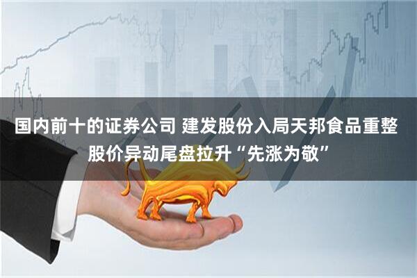 国内前十的证券公司 建发股份入局天邦食品重整 股价异动尾盘拉升“先涨为敬”