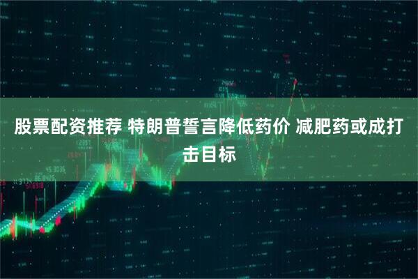 股票配资推荐 特朗普誓言降低药价 减肥药或成打击目标