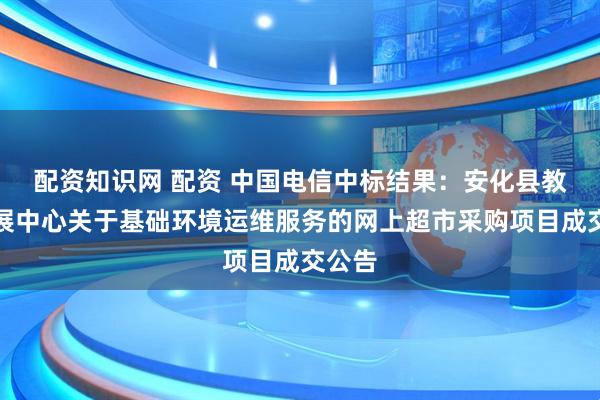 配资知识网 配资 中国电信中标结果：安化县教师发展中心关于基础环境运维服务的网上超市采购项目成交公告