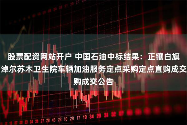 股票配资网站开户 中国石油中标结果：正镶白旗伊和淖尔苏木卫生院车辆加油服务定点采购定点直购成交公告