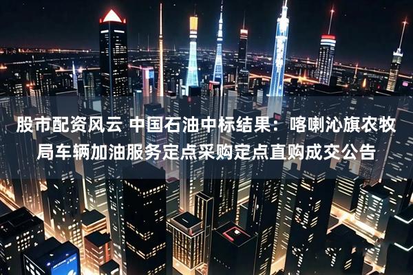 股市配资风云 中国石油中标结果：喀喇沁旗农牧局车辆加油服务定点采购定点直购成交公告