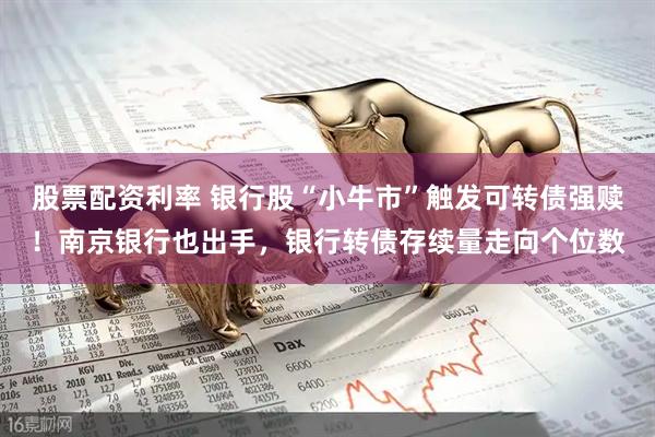 股票配资利率 银行股“小牛市”触发可转债强赎！南京银行也出手，银行转债存续量走向个位数