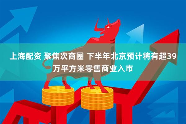 上海配资 聚焦次商圈 下半年北京预计将有超39万平方米零售商业入市