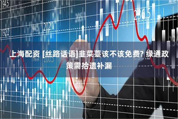 上海配资 [丝路话语]韭菜薹该不该免费? 绿通政策需拾遗补漏