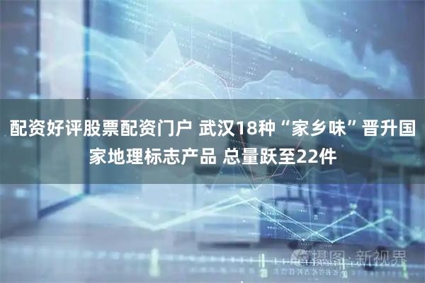 配资好评股票配资门户 武汉18种“家乡味”晋升国家地理标志产品 总量跃至22件