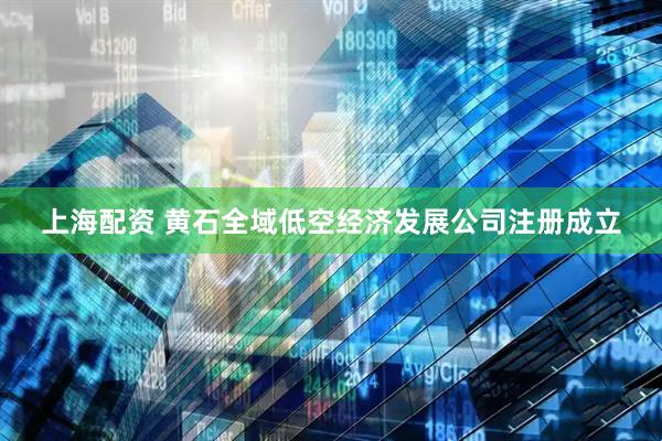 上海配资 黄石全域低空经济发展公司注册成立