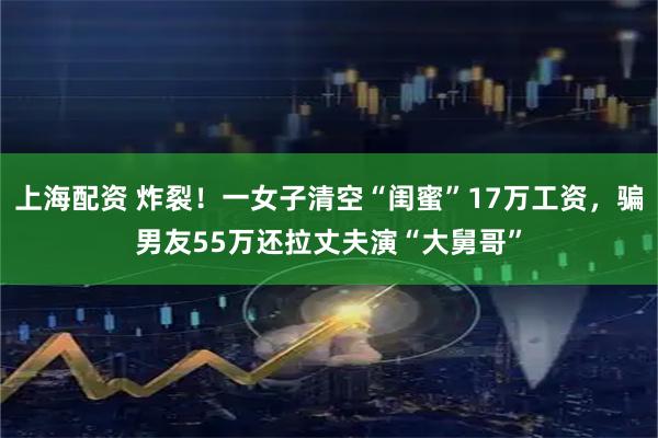 上海配资 炸裂！一女子清空“闺蜜”17万工资，骗男友55万还拉丈夫演“大舅哥”