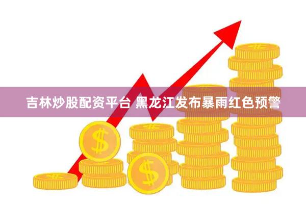 吉林炒股配资平台 黑龙江发布暴雨红色预警