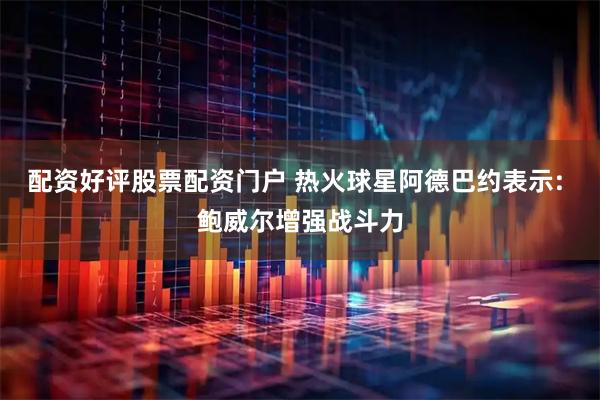 配资好评股票配资门户 热火球星阿德巴约表示: 鲍威尔增强战斗力