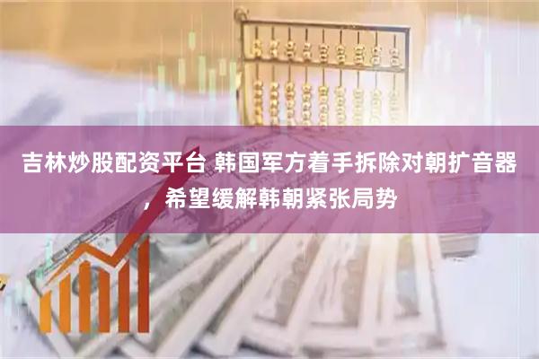 吉林炒股配资平台 韩国军方着手拆除对朝扩音器，希望缓解韩朝紧张局势