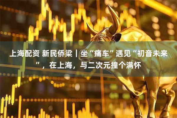 上海配资 新民侨梁｜坐“痛车”遇见“初音未来”，在上海，与二次元撞个满怀