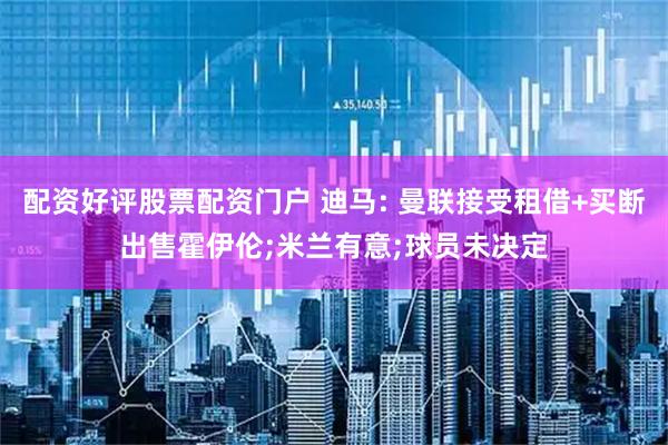 配资好评股票配资门户 迪马: 曼联接受租借+买断出售霍伊伦;米兰有意;球员未决定