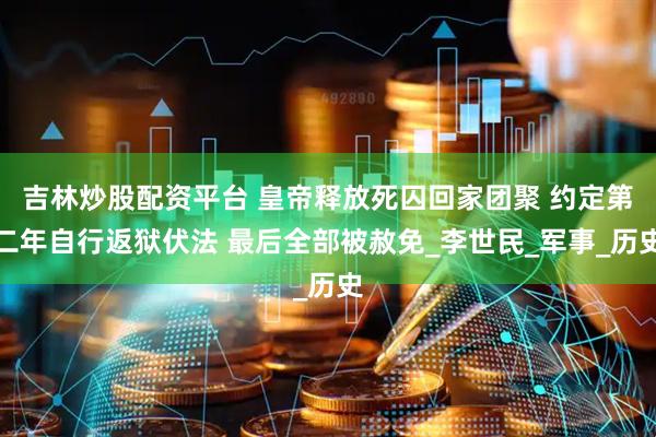 吉林炒股配资平台 皇帝释放死囚回家团聚 约定第二年自行返狱伏法 最后全部被赦免_李世民_军事_历史
