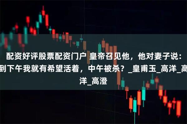 配资好评股票配资门户 皇帝召见他，他对妻子说：撑到下午我就有希望活着，中午被杀？_皇甫玉_高洋_高澄