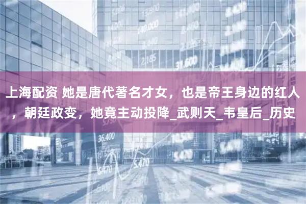 上海配资 她是唐代著名才女，也是帝王身边的红人，朝廷政变，她竟主动投降_武则天_韦皇后_历史