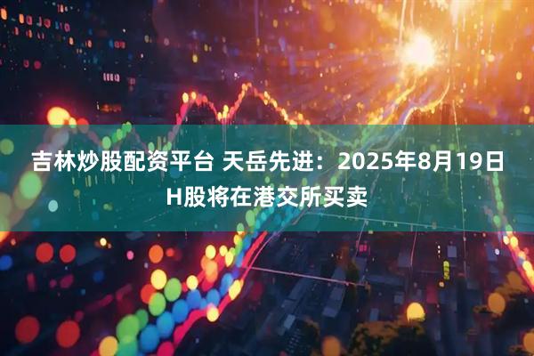 吉林炒股配资平台 天岳先进：2025年8月19日H股将在港交所买卖