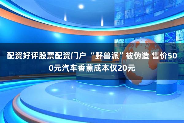 配资好评股票配资门户 “野兽派”被伪造 售价500元汽车香薰成本仅20元