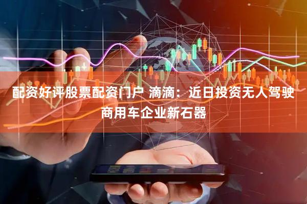 配资好评股票配资门户 滴滴：近日投资无人驾驶商用车企业新石器